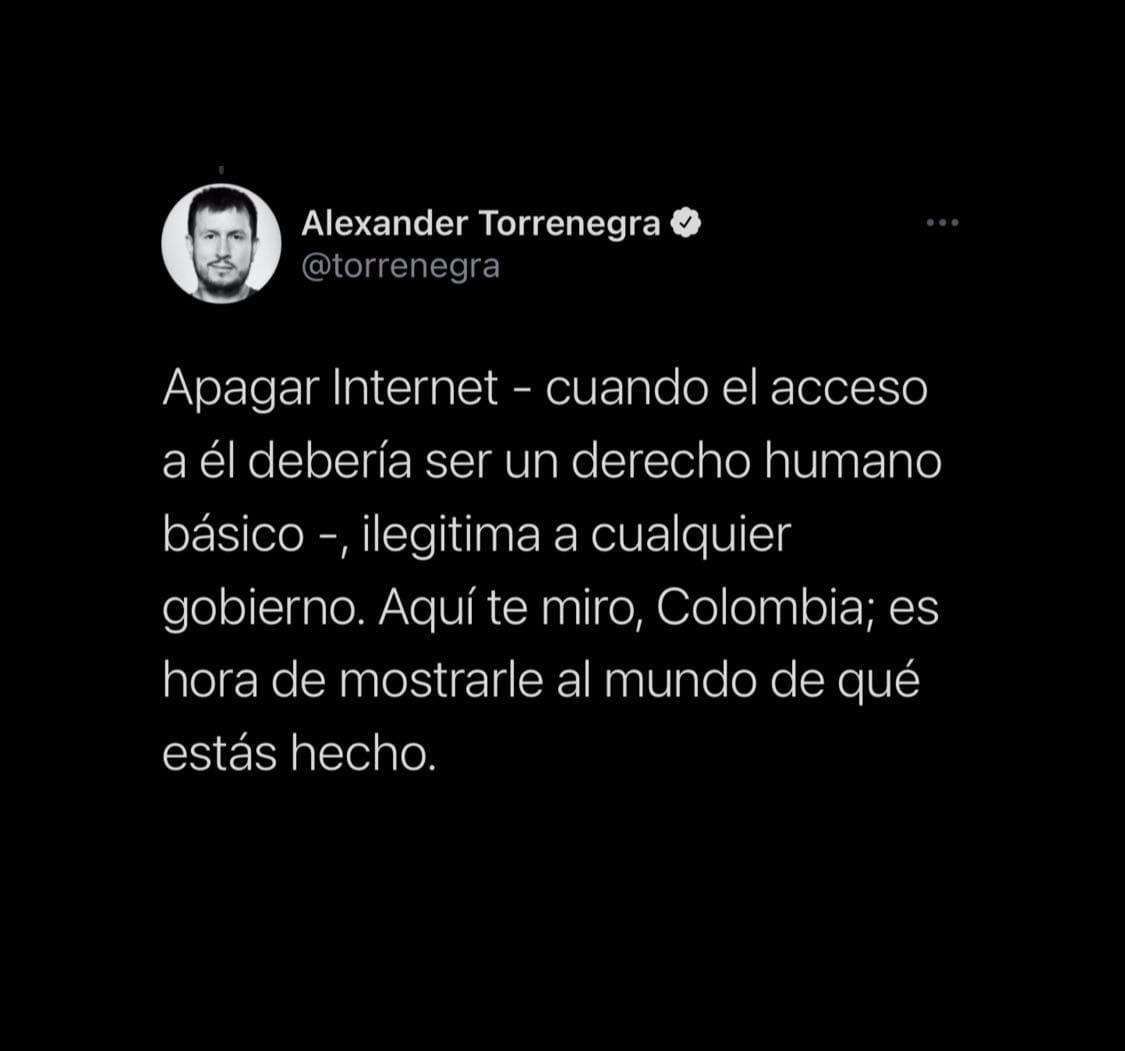 “Apagar Internet - cuando el acceso a él debería ser un derecho humano básico -, ilegitima a cualquier gobierno. Aquí te miro, Colombia; es hora de mostrarle al mundo de qué estás hecho”, afirmó Alexander.